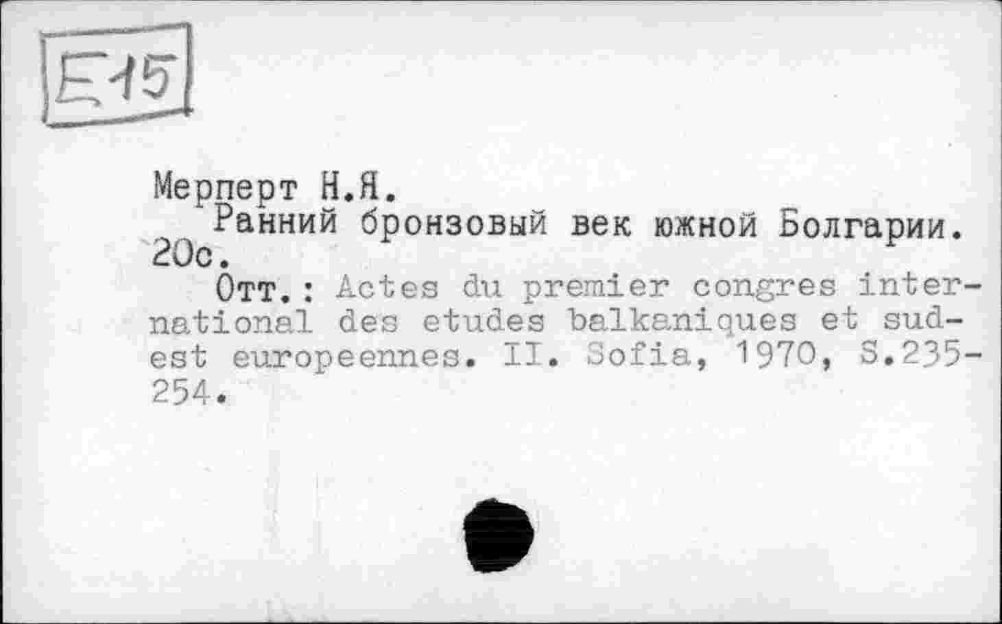 ﻿Мерперт Н.Я.
/Ранний бронзовый век южной Болгарии. 20с.
Отт. : Actes du premier congres international des etudes balkanioxues et sud-est européennes. II. Sofia, 1970, S.235-254.